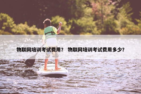 物联网培训考试费用？ 物联网培训考试费用多少？