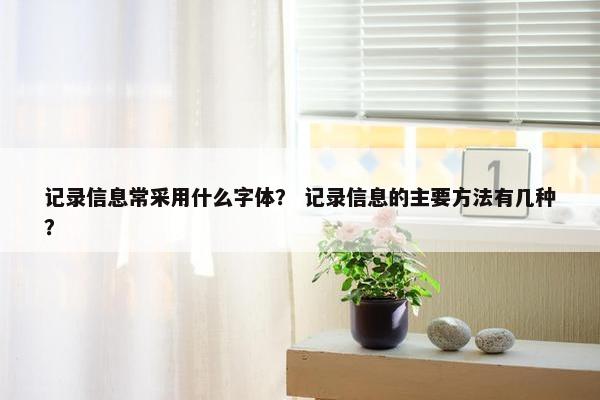 记录信息常采用什么字体？ 记录信息的主要方法有几种？
