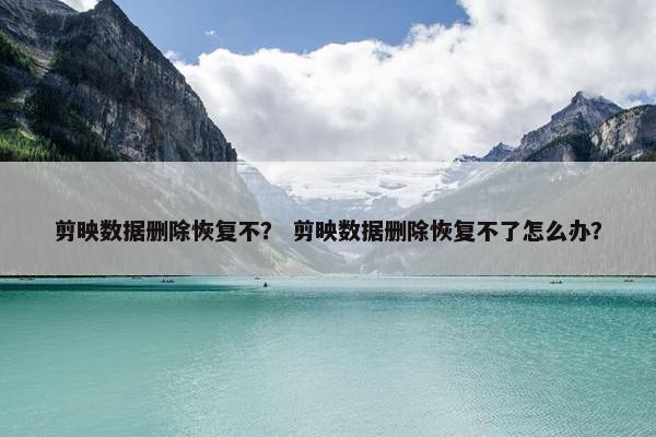 剪映数据删除恢复不？ 剪映数据删除恢复不了怎么办？