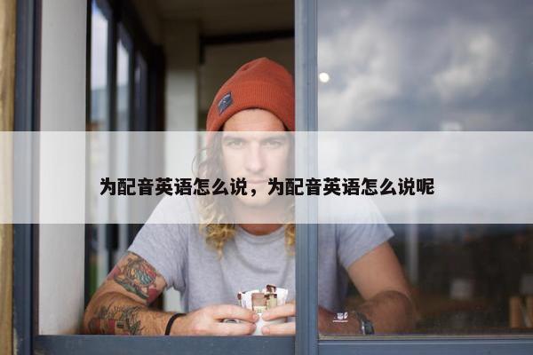 为配音英语怎么说，为配音英语怎么说呢