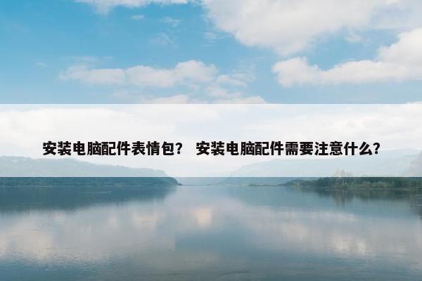 安装电脑配件表情包？ 安装电脑配件需要注意什么？