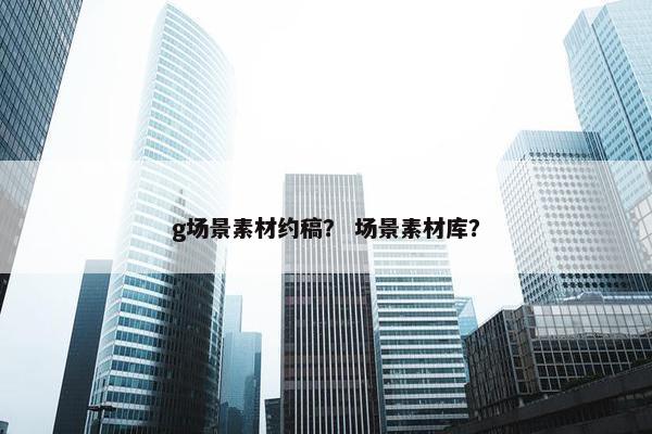 g场景素材约稿？ 场景素材库？