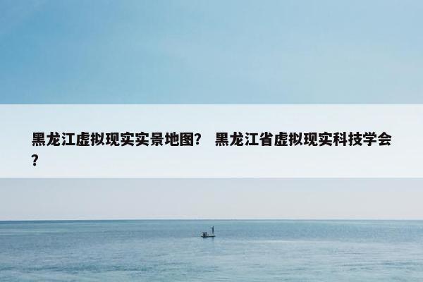 黑龙江虚拟现实实景地图？ 黑龙江省虚拟现实科技学会？