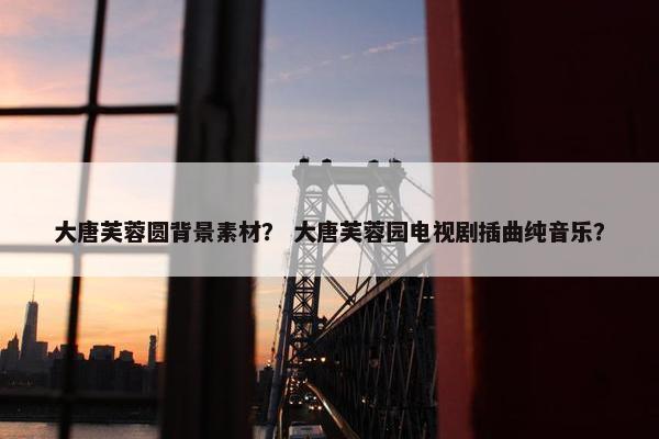 大唐芙蓉圆背景素材？ 大唐芙蓉园电视剧插曲纯音乐？