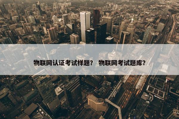 物联网认证考试样题？ 物联网考试题库？