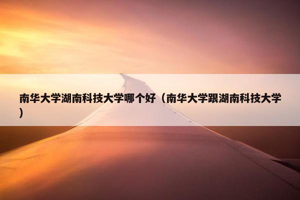 南华大学湖南科技大学哪个好（南华大学跟湖南科技大学）