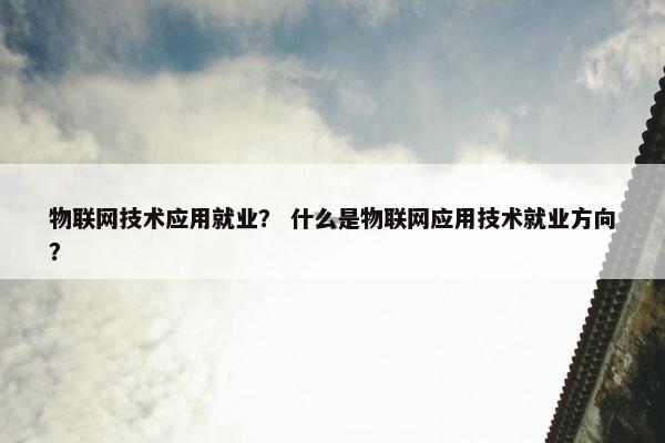 物联网技术应用就业？ 什么是物联网应用技术就业方向？