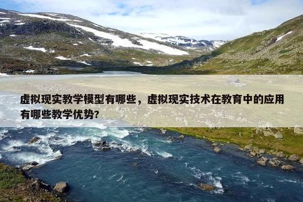 虚拟现实教学模型有哪些，虚拟现实技术在教育中的应用有哪些教学优势?