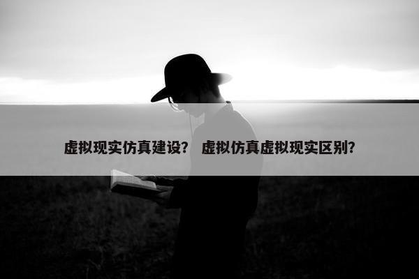虚拟现实仿真建设？ 虚拟仿真虚拟现实区别？