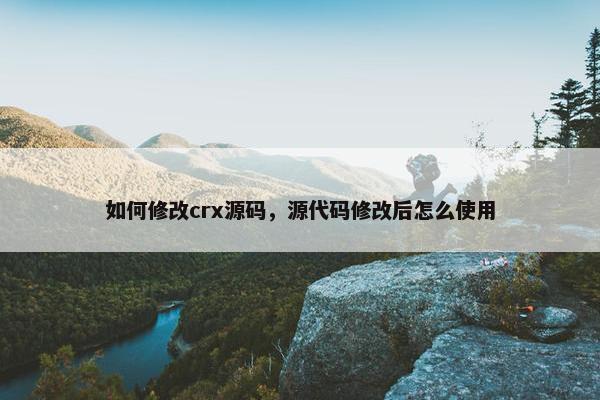 如何修改crx源码，源代码修改后怎么使用