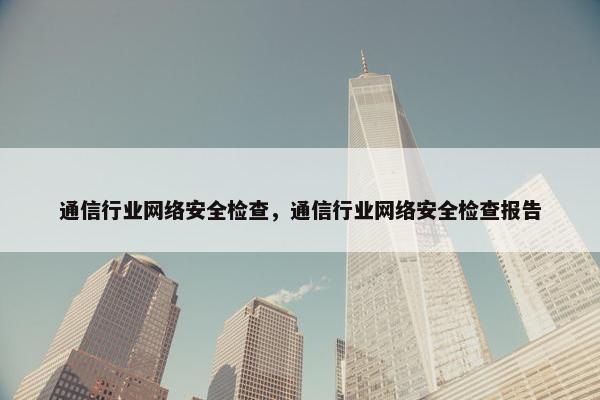 通信行业网络安全检查，通信行业网络安全检查报告