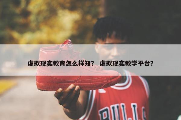 虚拟现实教育怎么样知？ 虚拟现实教学平台？