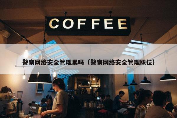 警察网络安全管理累吗（警察网络安全管理职位）