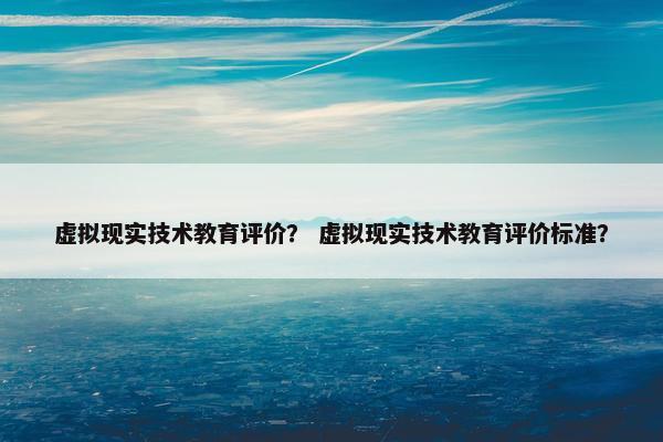 虚拟现实技术教育评价？ 虚拟现实技术教育评价标准？
