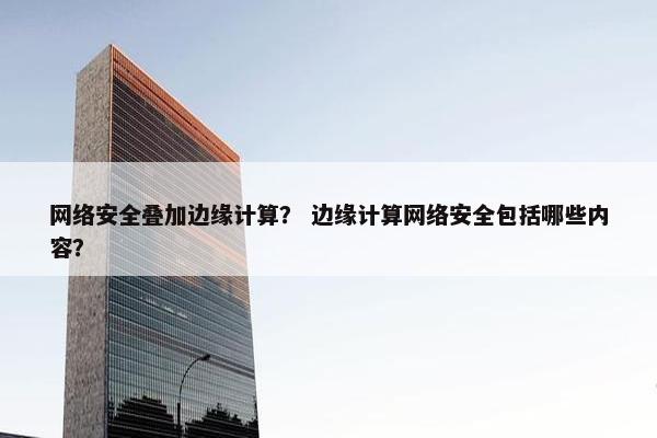 网络安全叠加边缘计算？ 边缘计算网络安全包括哪些内容？