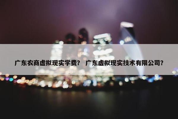 广东农商虚拟现实学费？ 广东虚拟现实技术有限公司？
