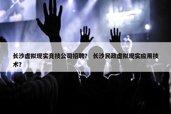 长沙虚拟现实竞技公司招聘？ 长沙民政虚拟现实应用技术？