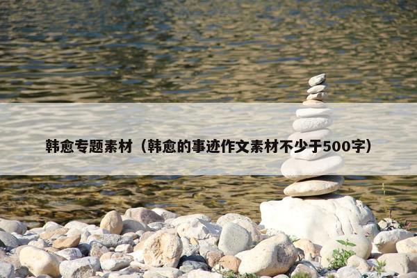韩愈专题素材（韩愈的事迹作文素材不少于500字）
