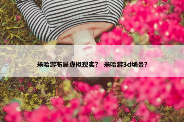 米哈游布局虚拟现实？ 米哈游3d场景？