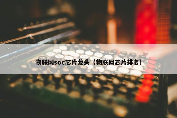 物联网soc芯片龙头（物联网芯片排名）