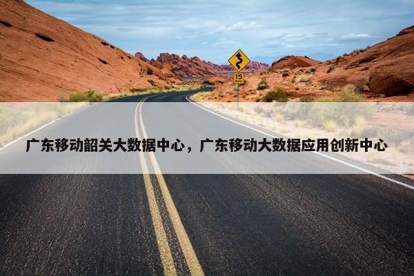 广东移动韶关大数据中心，广东移动大数据应用创新中心