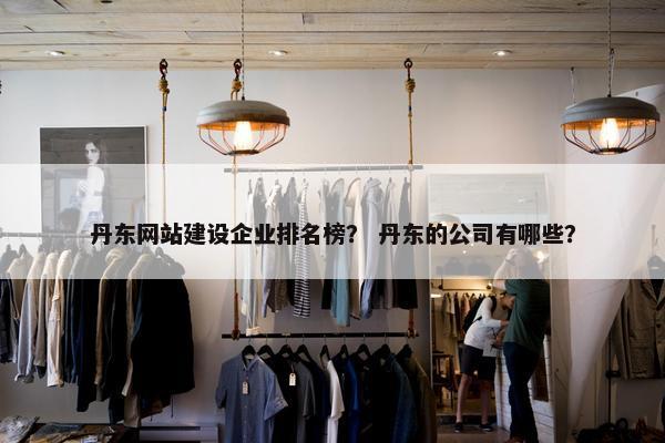 丹东网站建设企业排名榜？ 丹东的公司有哪些？