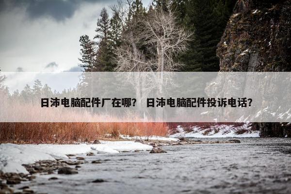 日沛电脑配件厂在哪？ 日沛电脑配件投诉电话？