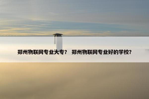 郑州物联网专业大专？ 郑州物联网专业好的学校？
