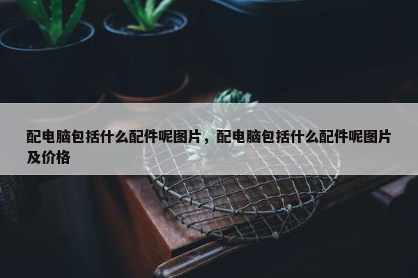 配电脑包括什么配件呢图片，配电脑包括什么配件呢图片及价格
