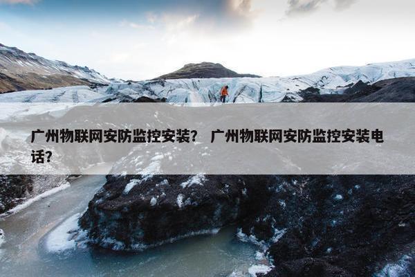 广州物联网安防监控安装？ 广州物联网安防监控安装电话？
