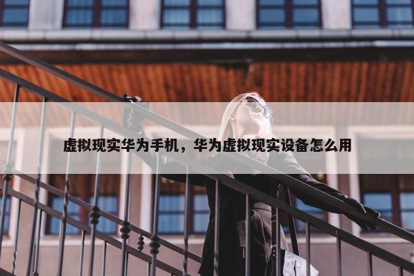 虚拟现实华为手机，华为虚拟现实设备怎么用