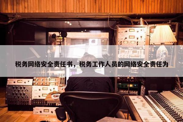 税务网络安全责任书，税务工作人员的网络安全责任为