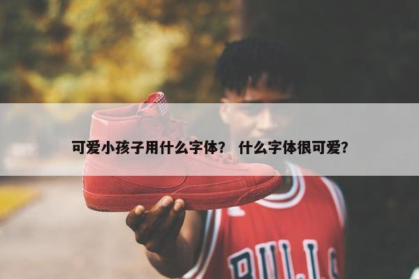 可爱小孩子用什么字体？ 什么字体很可爱？