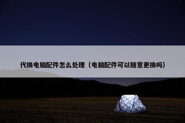 代换电脑配件怎么处理（电脑配件可以随意更换吗）