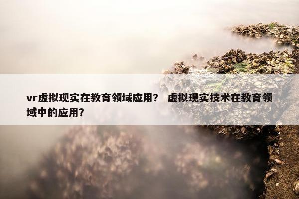 vr虚拟现实在教育领域应用？ 虚拟现实技术在教育领域中的应用？