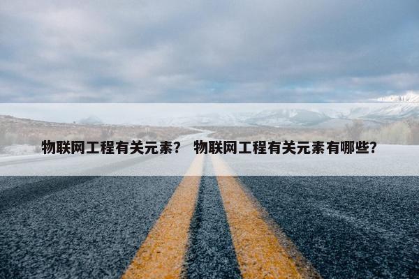 物联网工程有关元素？ 物联网工程有关元素有哪些？