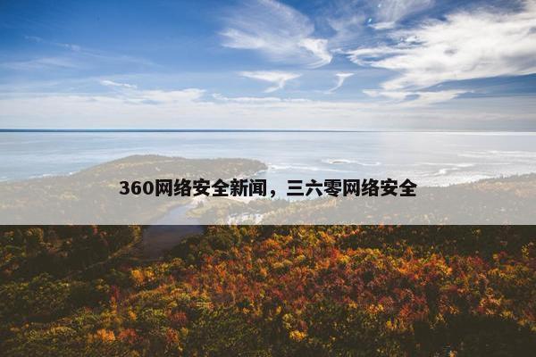 360网络安全新闻，三六零网络安全