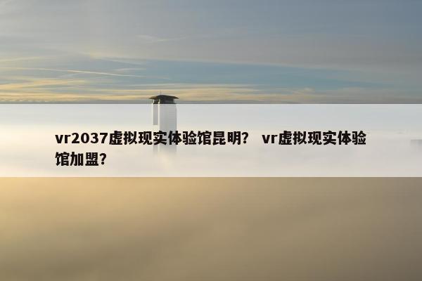 vr2037虚拟现实体验馆昆明？ vr虚拟现实体验馆加盟？