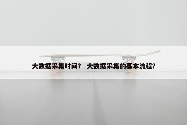大数据采集时间？ 大数据采集的基本流程？