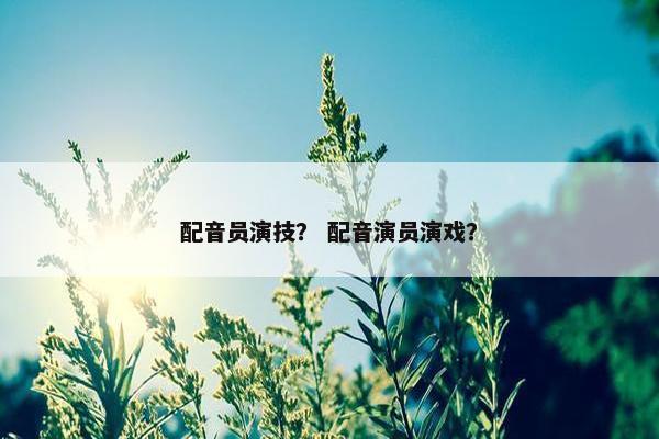 配音员演技？ 配音演员演戏？