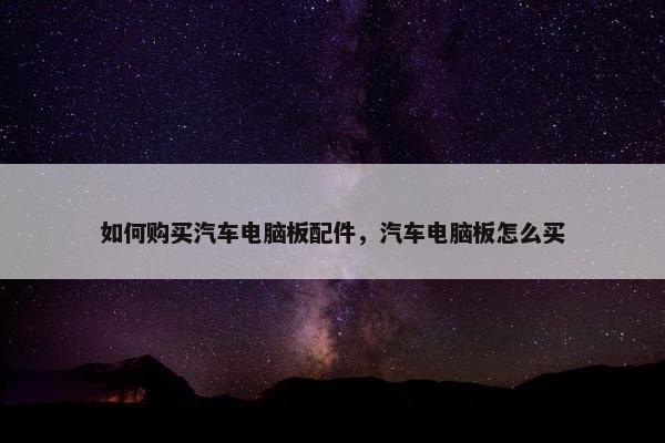 如何购买汽车电脑板配件，汽车电脑板怎么买