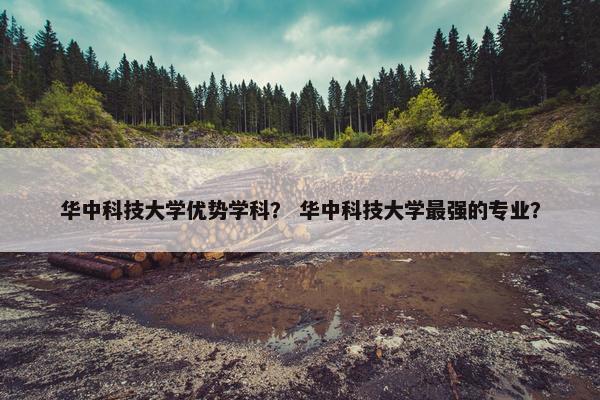 华中科技大学优势学科？ 华中科技大学最强的专业？