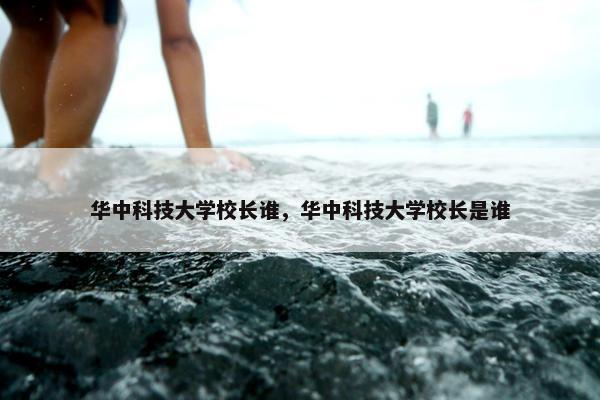 华中科技大学校长谁，华中科技大学校长是谁