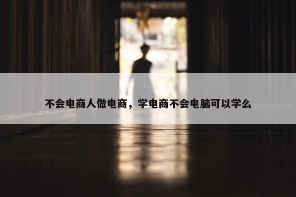 不会电商人做电商，学电商不会电脑可以学么