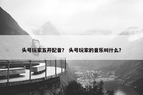 头号玩家五开配音？ 头号玩家的音乐叫什么？