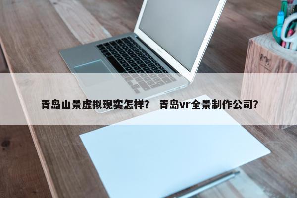 青岛山景虚拟现实怎样？ 青岛vr全景制作公司？