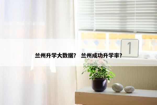 兰州升学大数据？ 兰州成功升学率？