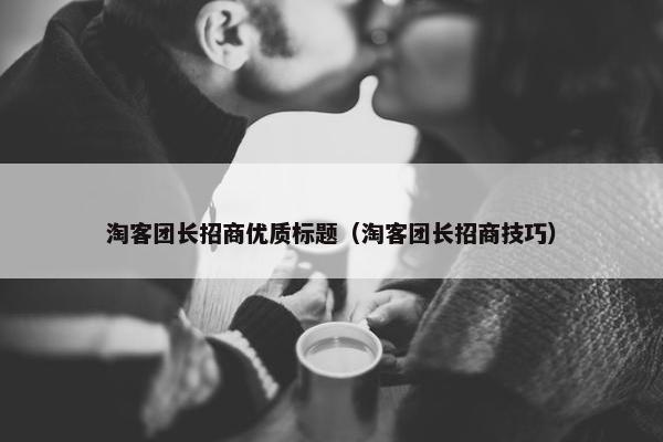 淘客团长招商优质标题（淘客团长招商技巧）