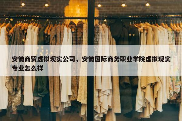 安徽商贸虚拟现实公司，安徽国际商务职业学院虚拟现实专业怎么样