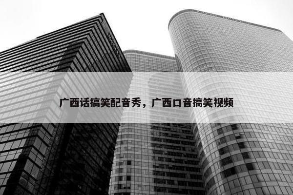 广西话搞笑配音秀，广西口音搞笑视频